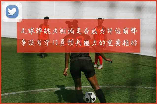足球弹跳力测试是否成为评估前锋争顶与守门员预判能力的重要指标