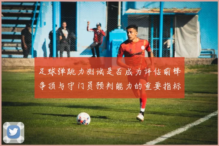 足球弹跳力测试是否成为评估前锋争顶与守门员预判能力的重要指标