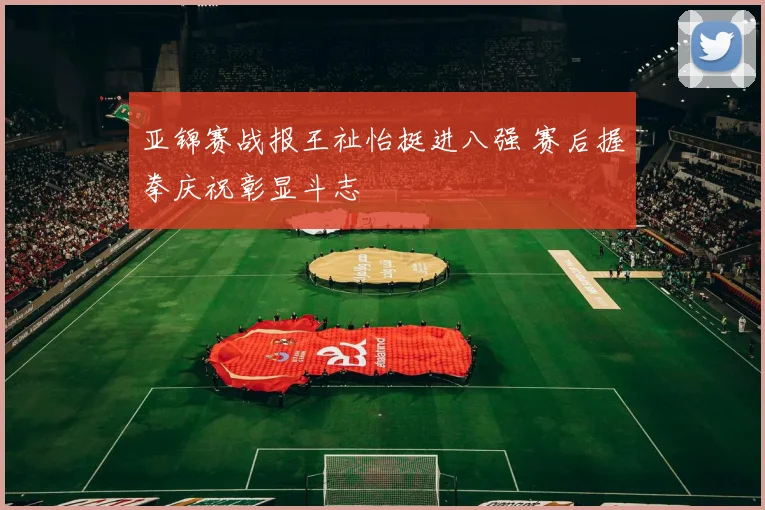 亚锦赛战报王祉怡挺进八强 赛后握拳庆祝彰显斗志