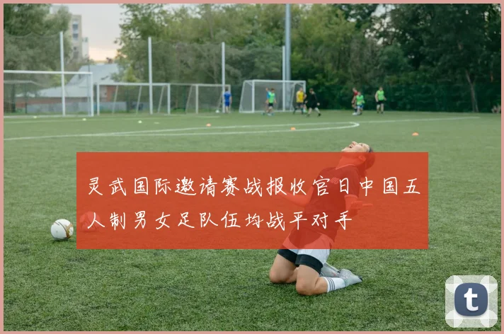 灵武国际邀请赛战报收官日中国五人制男女足队伍均战平对手